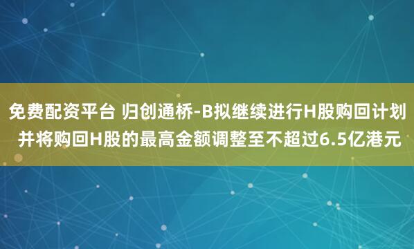 免费配资平台 归创通桥-B拟继续进行H股购回计划 并将购回H股的最高金额调整至不超过6.5亿港元