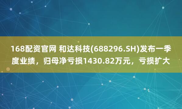 168配资官网 和达科技(688296.SH)发布一季度业绩，归母净亏损1430.82万元，亏损扩大