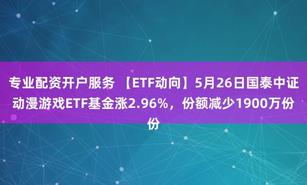 专业配资开户服务 【ETF动向】5月26日国泰中证动漫游戏ETF基金涨2.96%，份额减少1900万份