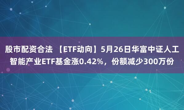 股市配资合法 【ETF动向】5月26日华富中证人工智能产业ETF基金涨0.42%，份额减少300万份