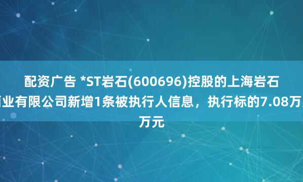 配资广告 *ST岩石(600696)控股的上海岩石酒业有限公司新增1条被执行人信息，执行标的7.08万元