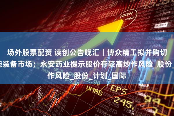 场外股票配资 读创公告晚汇｜博众精工拟并购切入汽车智能装备市场；永安药业提示股价存较高炒作风险_股份_计划_国际