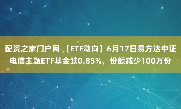 配资之家门户网 【ETF动向】6月17日易方达中证电信主题ETF基金跌0.85%，份额减少100万份