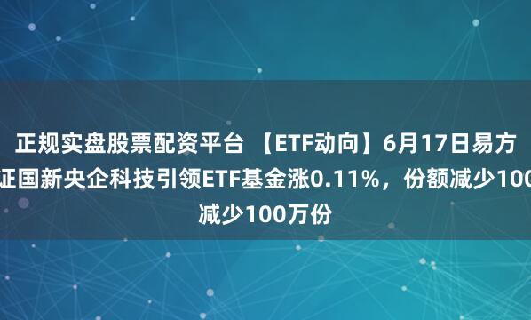 正规实盘股票配资平台 【ETF动向】6月17日易方达中证国新央企科技引领ETF基金涨0.11%，份额减少100万份