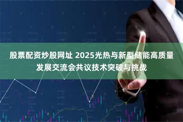 股票配资炒股网址 2025光热与新型储能高质量发展交流会共议技术突破与挑战