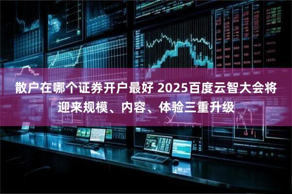 散户在哪个证券开户最好 2025百度云智大会将迎来规模、内容、体验三重升级