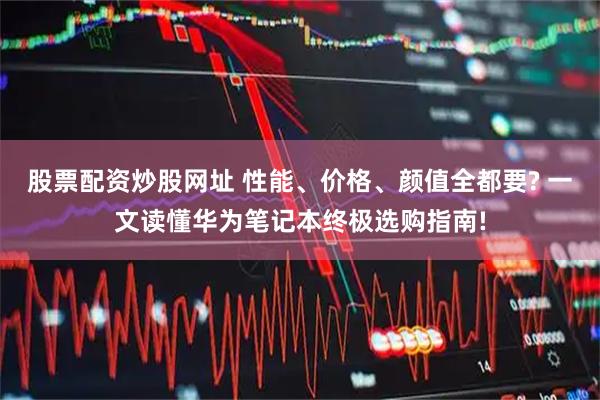 股票配资炒股网址 性能、价格、颜值全都要? 一文读懂华为笔记本终极选购指南!