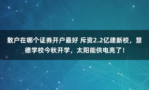 散户在哪个证券开户最好 斥资2.2亿建新校，慧德学校今秋开学，太阳能供电亮了！