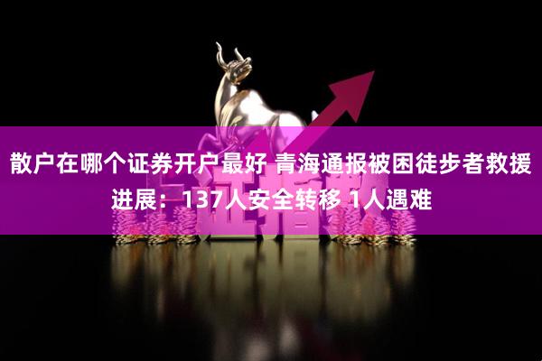 散户在哪个证券开户最好 青海通报被困徒步者救援进展：137人安全转移 1人遇难