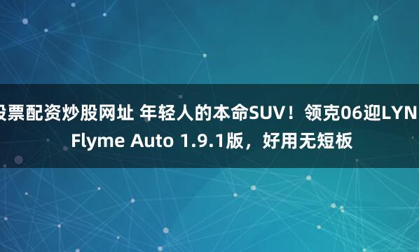 股票配资炒股网址 年轻人的本命SUV！领克06迎LYNK Flyme Auto 1.9.1版，好用无短板
